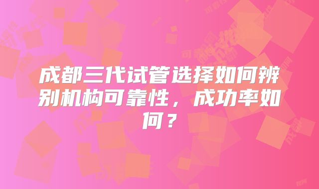 成都三代试管选择如何辨别机构可靠性，成功率如何？