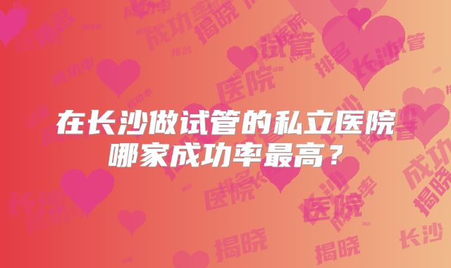 在长沙做试管的私立医院哪家成功率最高？