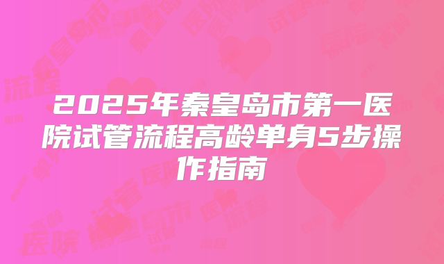 2025年秦皇岛市第一医院试管流程高龄单身5步操作指南