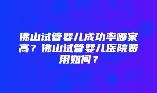 佛山试管婴儿成功率哪家高？佛山试管婴儿医院费用如何？