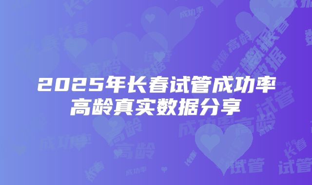 2025年长春试管成功率高龄真实数据分享