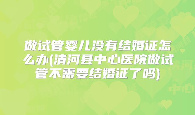 做试管婴儿没有结婚证怎么办(清河县中心医院做试管不需要结婚证了吗)