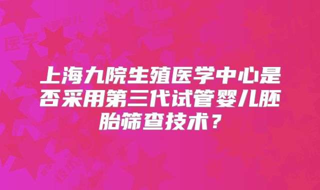 上海九院生殖医学中心是否采用第三代试管婴儿胚胎筛查技术?