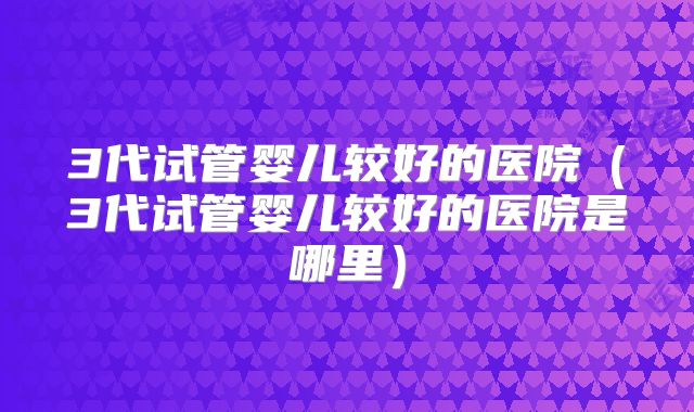 3代试管婴儿较好的医院（3代试管婴儿较好的医院是哪里）