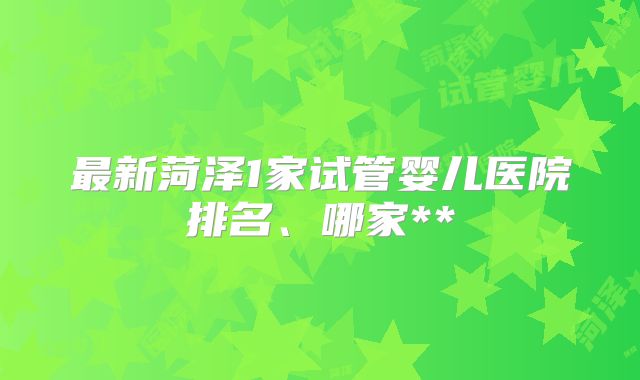 最新菏泽1家试管婴儿医院排名、哪家**