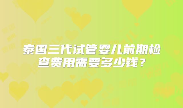 泰国三代试管婴儿前期检查费用需要多少钱？