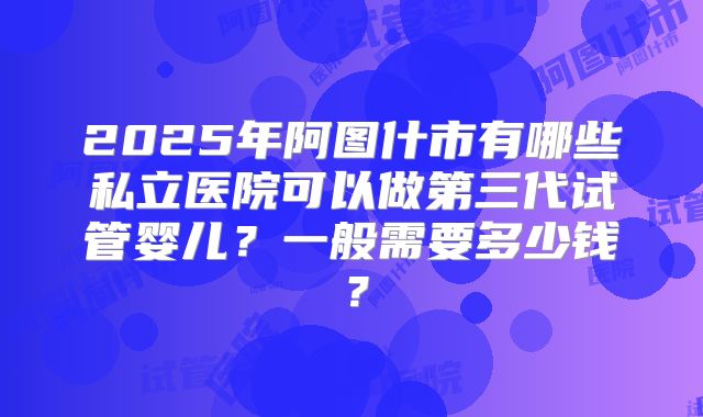 2025年阿图什市有哪些私立医院可以做第三代试管婴儿？一般需要多少钱？