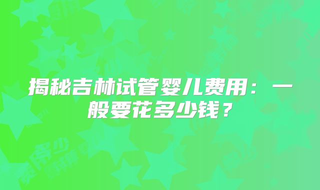 揭秘吉林试管婴儿费用:一般要花多少钱?