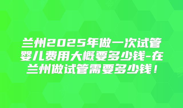 兰州2025年做一次试管婴儿费用大概要多少钱-在兰州做试管需要多少钱！