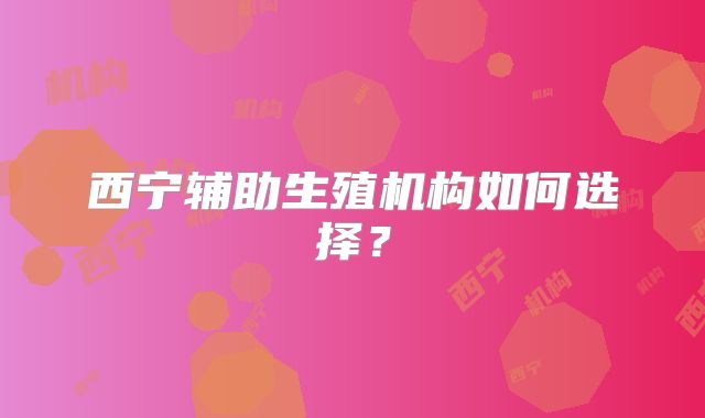 西宁辅助生殖机构如何选择？