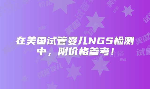 在美国试管婴儿NGS检测中，附价格参考！