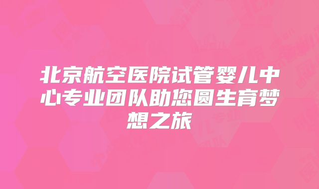 北京航空医院试管婴儿中心专业团队助您圆生育梦想之旅