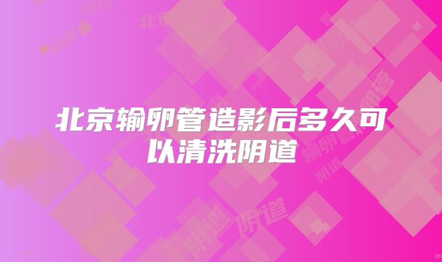 北京输卵管造影后多久可以清洗阴道