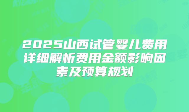2025山西试管婴儿费用详细解析费用金额影响因素及预算规划
