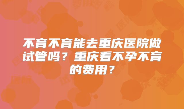 不育不育能去重庆医院做试管吗？重庆看不孕不育的费用？
