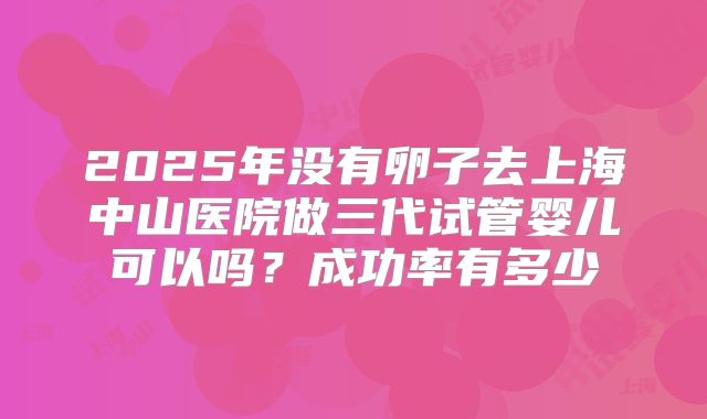 2025年没有卵子去上海中山医院做三代试管婴儿可以吗？成功率有多少