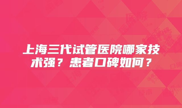 上海三代试管医院哪家技术强?患者口碑如何?