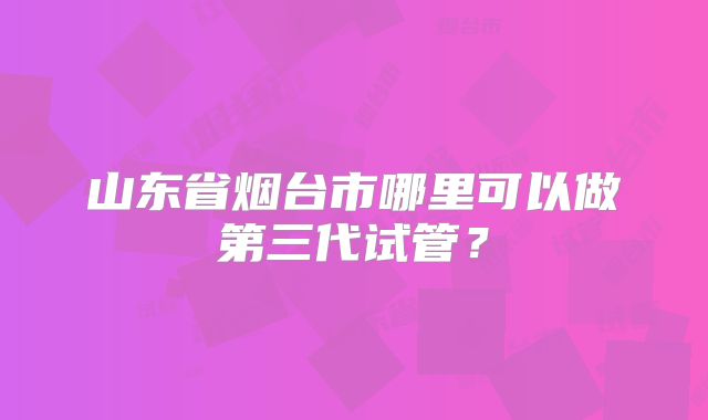 山东省烟台市哪里可以做第三代试管？
