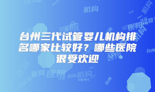台州三代试管婴儿机构排名哪家比较好？哪些医院很受欢迎