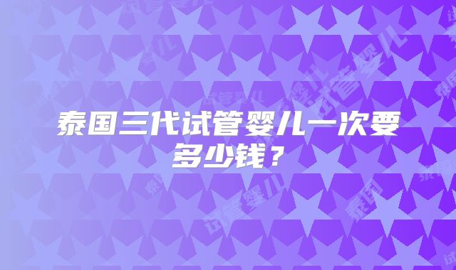 泰国三代试管婴儿一次要多少钱？