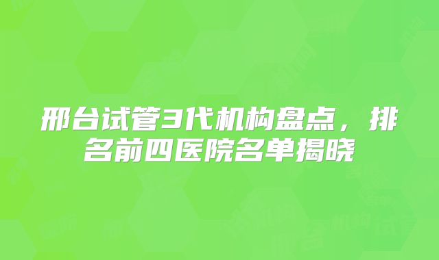 邢台试管3代机构盘点，排名前四医院名单揭晓