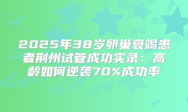 2025年38岁卵巢衰竭患者荆州试管成功实录：高龄如何逆袭70%成功率