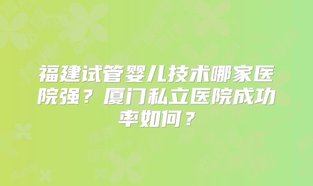 福建试管婴儿技术哪家医院强？厦门私立医院成功率如何？