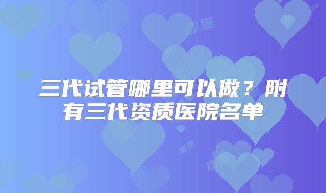 三代试管哪里可以做？附有三代资质医院名单