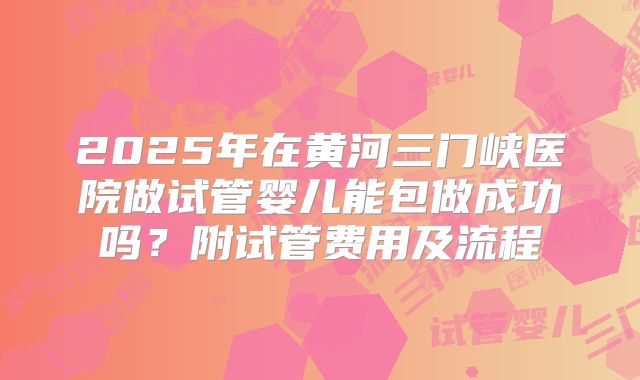 2025年在黄河三门峡医院做试管婴儿能包做成功吗？附试管费用及流程