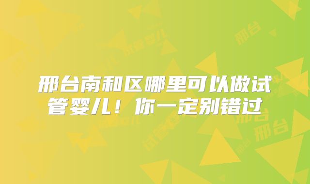 邢台南和区哪里可以做试管婴儿！你一定别错过