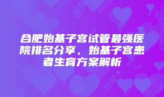 合肥始基子宫试管最强医院排名分享，始基子宫患者生育方案解析