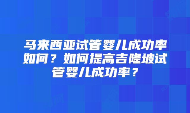 马来西亚试管婴儿成功率如何？如何提高吉隆坡试管婴儿成功率？