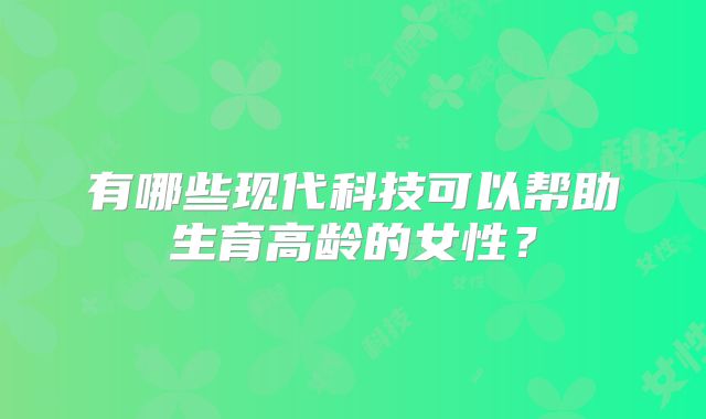 有哪些现代科技可以帮助生育高龄的女性?