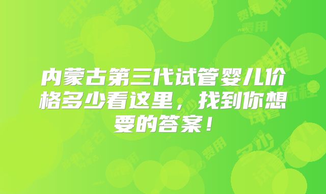 内蒙古第三代试管婴儿价格多少看这里，找到你想要的答案！