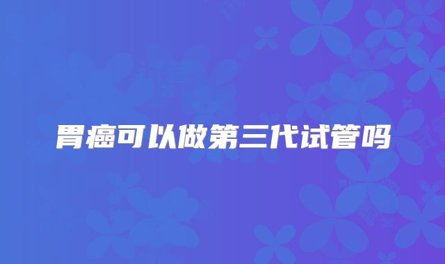 胃癌可以做第三代试管吗