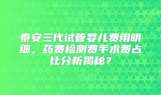 泰安三代试管婴儿费用明细，药费检测费手术费占比分析揭秘？