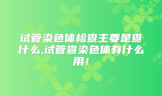 试管染色体检查主要是查什么,试管查染色体有什么用！