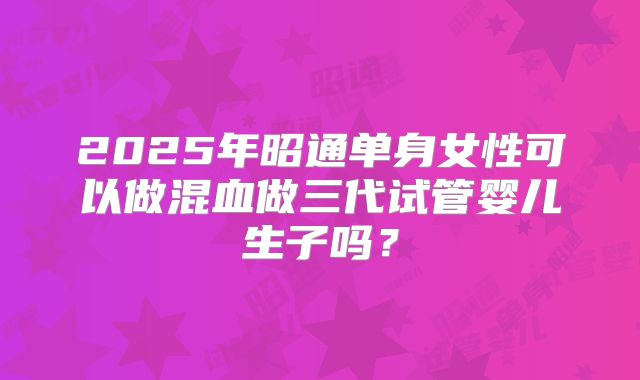 2025年昭通单身女性可以做混血做三代试管婴儿生子吗？