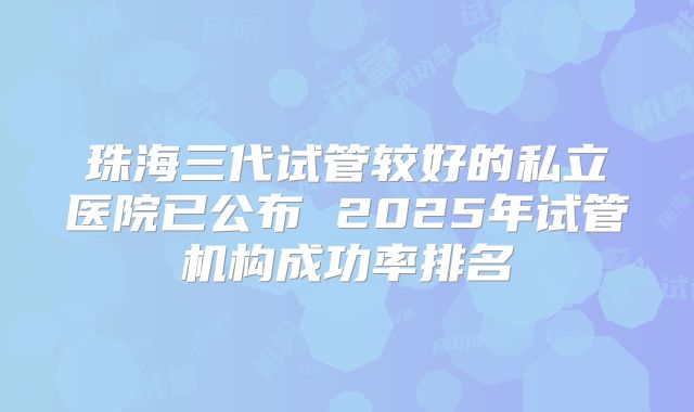 珠海三代试管较好的私立医院已公布 2025年试管机构成功率排名