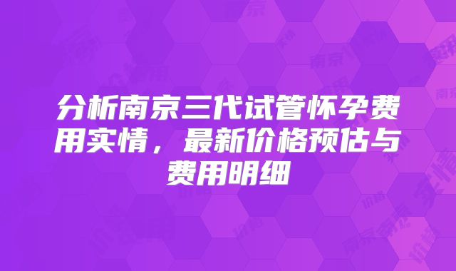 分析南京三代试管怀孕费用实情，最新价格预估与费用明细