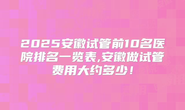 2025安徽试管前10名医院排名一览表,安徽做试管费用大约多少!