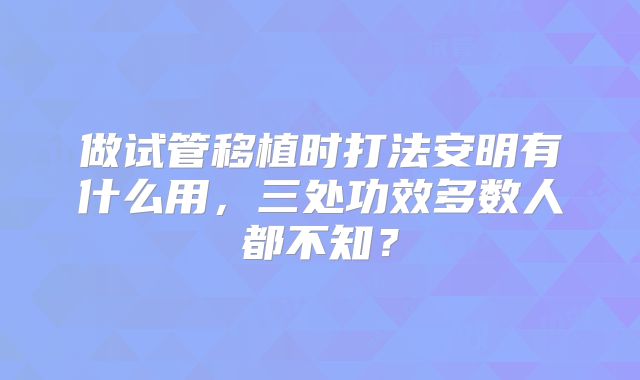 做试管移植时打法安明有什么用，三处功效多数人都不知？