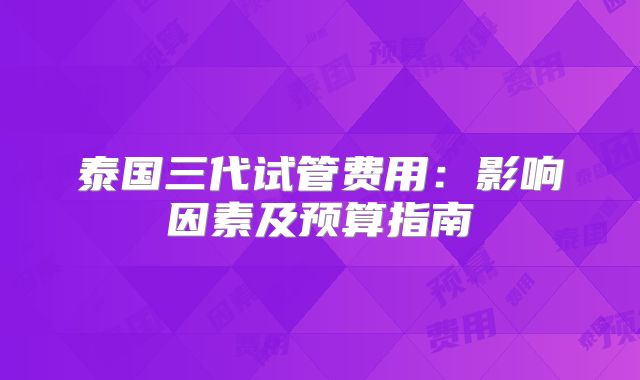 泰国三代试管费用：影响因素及预算指南