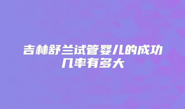吉林舒兰试管婴儿的成功几率有多大