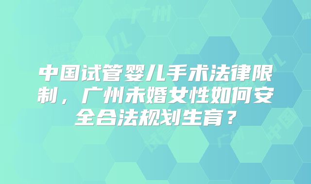 中国试管婴儿手术法律限制，广州未婚女性如何安全合法规划生育？