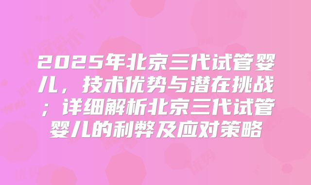 2025年北京三代试管婴儿,技术优势与潜在挑战;详细解析北京三代试管婴儿的利弊及应对策略
