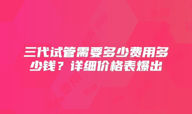 三代试管需要多少费用多少钱？详细价格表爆出