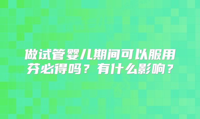 做试管婴儿期间可以服用芬必得吗?有什么影响?