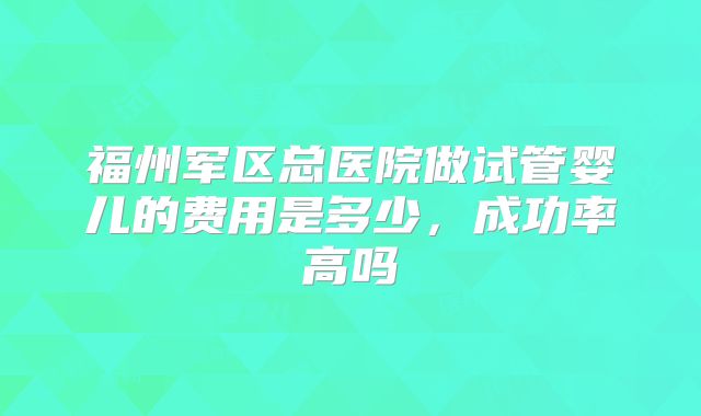 福州军区总医院做试管婴儿的费用是多少，成功率高吗