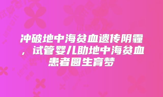 冲破地中海贫血遗传阴霾，试管婴儿助地中海贫血患者圆生育梦​